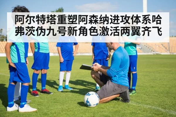 阿尔特塔重塑阿森纳进攻体系哈弗茨伪九号新角色激活两翼齐飞