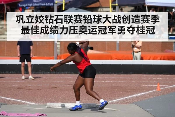 巩立姣钻石联赛铅球大战创造赛季最佳成绩力压奥运冠军勇夺桂冠