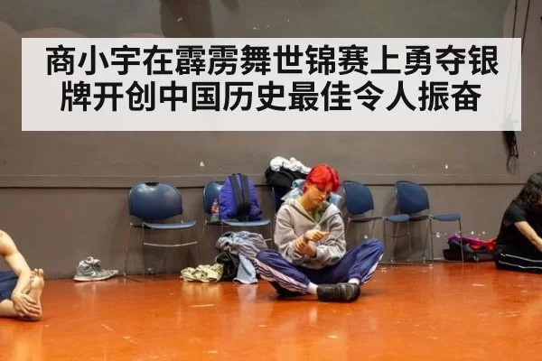 商小宇在霹雳舞世锦赛上勇夺银牌开创中国历史最佳令人振奋