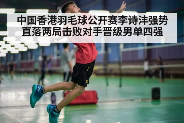 中国香港羽毛球公开赛李诗沣强势直落两局击败对手晋级男单四强