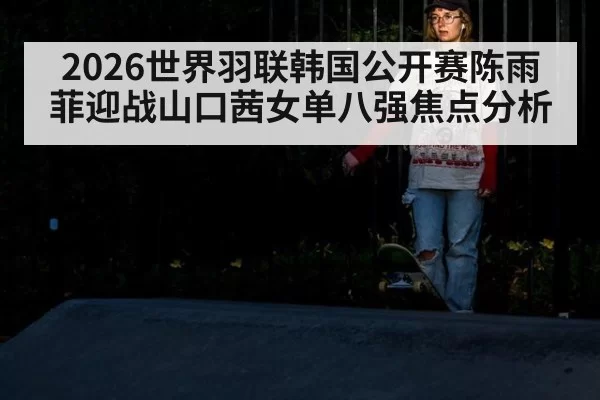 2026世界羽联韩国公开赛陈雨菲迎战山口茜女单八强焦点分析